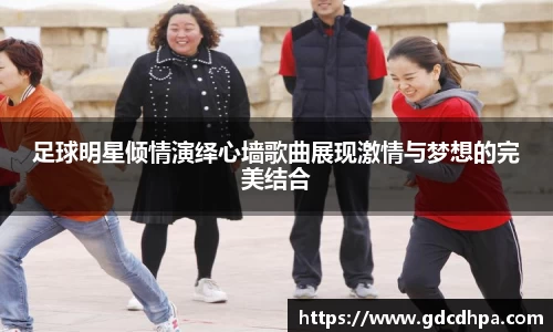 足球明星倾情演绎心墙歌曲展现激情与梦想的完美结合